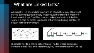 What are Linked Lists?
A linked list is a linear data structure, in which the elements are not
stored at contiguous memory locations, rather stored in memory
location which are free! This is what make the date in a linked list
scattered. The elements in a linked list are linked using pointers as
shown in the below image:
In simple words, a linked list consists of nodes where each node
contains a data field and a reference(link) to the next node in the list.
 