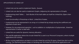 APPLICATIONS OF LINKED LIST
• Linked Lists can be used to implement Stacks , Queues.
• Linked Lists can also be used to implement Graphs. (Adjacency list representation of Graph).
• Implementing Hash Tables :- Each Bucket of the hash table can itself be a linked list. (Open chain
hashing).
• Undo functionality in Photoshop or Word . Linked list of states.
• A polynomial can be represented in an array or in a linked list by simply storing the coefficient and
exponent of each term.
• However, for any polynomial operation , such as addition or multiplication of polynomials , linked list
representation is easier to deal with.
• Linked lists are useful for dynamic memory allocation.
• The real-life application where the circular linked list is used is our Personal Computers, where multiple
applications are running.
• All the running applications are kept in a circular linked list and the OS gives a fixed time slot to all for
running. The Operating System keeps on iterating over the linked list until all the applications are
 