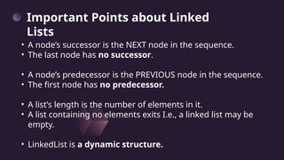 • A node’s successor is the NEXT node in the sequence.
• The last node has no successor.
• A node’s predecessor is the PREVIOUS node in the sequence.
• The first node has no predecessor.
• A list’s length is the number of elements in it.
• A list containing no elements exits I.e., a linked list may be
empty.
• LinkedList is a dynamic structure.
Important Points about Linked
Lists
 