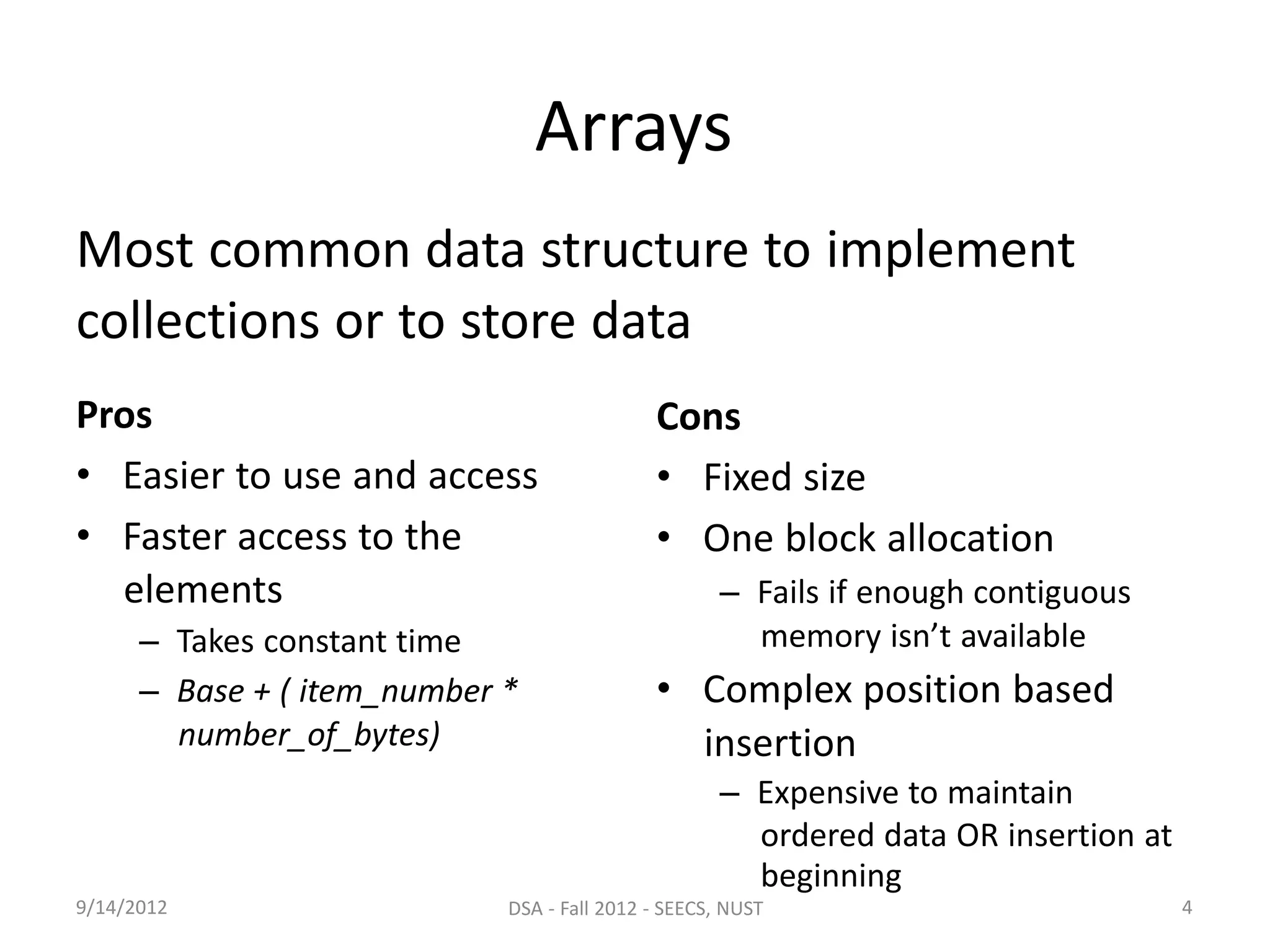 Pros
• Easier to use and access
• Faster access to the
elements
– Takes constant time
– Base + ( item_number *
number_of_bytes)
Cons
• Fixed size
• One block allocation
– Fails if enough contiguous
memory isn’t available
• Complex position based
insertion
9/14/2012
– Expensive to maintain
ordered data OR insertion at
beginning
DSA - Fall 2012 - SEECS, NUST 4
Arrays
Most common data structure to implement
collections or to store data
 