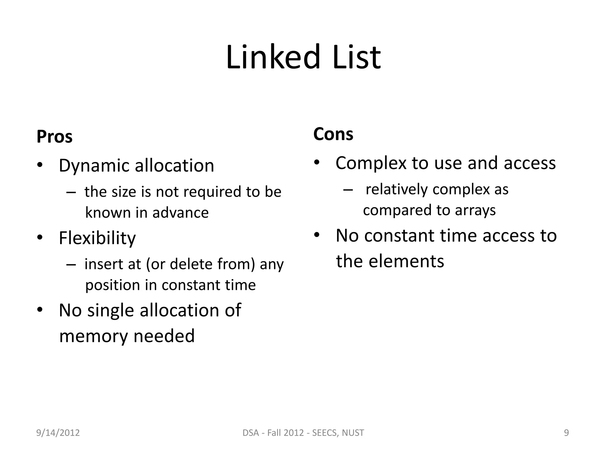 Linked List
Pros
• Dynamic allocation
– the size is not required to be
known in advance
• Flexibility
– insert at (or delete from) any
position in constant time
• No single allocation of
memory needed
Cons
• Complex to use and access
– relatively complex as
compared to arrays
• No constant time access to
the elements
9/14/2012 DSA - Fall 2012 - SEECS, NUST 9
 