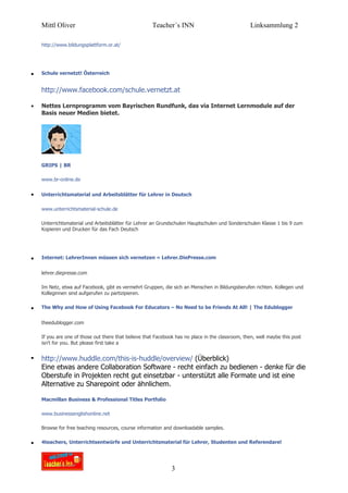 Mittl Oliver                                      Teacher´s INN                               Linksammlung 2

    http://www.bildungsplattform.or.at/




•   Schule vernetzt! Österreich


    http://www.facebook.com/schule.vernetzt.at

•   Nettes Lernprogramm vom Bayrischen Rundfunk, das via Internet Lernmodule auf der
    Basis neuer Medien bietet.




    GRIPS | BR

    www.br-online.de


•   Unterrichtsmaterial und Arbeitsblätter für Lehrer in Deutsch

    www.unterrichtsmaterial-schule.de

    Unterrichtsmaterial und Arbeitsblätter für Lehrer an Grundschulen Hauptschulen und Sonderschulen Klasse 1 bis 9 zum
    Kopieren und Drucken für das Fach Deutsch




•   Internet: LehrerInnen müssen sich vernetzen « Lehrer.DiePresse.com


    lehrer.diepresse.com

    Im Netz, etwa auf Facebook, gibt es vermehrt Gruppen, die sich an Menschen in Bildungsberufen richten. Kollegen und
    Kolleginnen sind aufgerufen zu partizipieren.


•   The Why and How of Using Facebook For Educators – No Need to be Friends At All! | The Edublogger


    theedublogger.com

    If you are one of those out there that believe that Facebook has no place in the classroom, then, well maybe this post
    isn't for you. But please first take a


•   http://www.huddle.com/this-is-huddle/overview/ (Überblick)
    Eine etwas andere Collaboration Software - recht einfach zu bedienen - denke für die
    Oberstufe in Projekten recht gut einsetzbar - unterstützt alle Formate und ist eine
    Alternative zu Sharepoint oder ähnlichem.

    Macmillan Business & Professional Titles Portfolio

    www.businessenglishonline.net

    Browse for free teaching resources, course information and downloadable samples.


•   4teachers, Unterrichtsentwürfe und Unterrichtsmaterial für Lehrer, Studenten und Referendare!




                                                               3
 