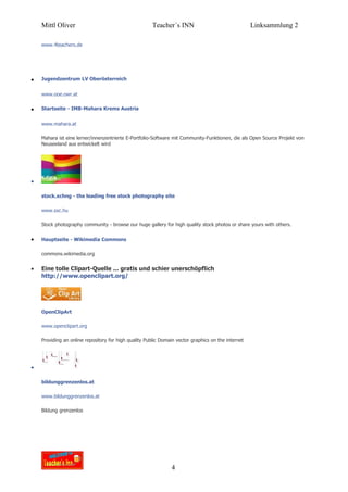Mittl Oliver                                       Teacher´s INN                                Linksammlung 2

    www.4teachers.de




•   Jugendzentrum LV Oberösterreich


    www.ooe.owr.at


•   Startseite - IMB-Mahara Krems Austria


    www.mahara.at

    Mahara ist eine lerner/innenzentrierte E-Portfolio-Software mit Community-Funktionen, die als Open Source Projekt von
    Neuseeland aus entwickelt wird




•

    stock.xchng - the leading free stock photography site

    www.sxc.hu

    Stock photography community - browse our huge gallery for high quality stock photos or share yours with others.


•   Hauptseite - Wikimedia Commons

    commons.wikimedia.org


•   Eine tolle Clipart-Quelle ... gratis und schier unerschöpflich
    http://www.openclipart.org/




    OpenClipArt

    www.openclipart.org

    Providing an online repository for high quality Public Domain vector graphics on the internet




•

    bildunggrenzenlos.at

    www.bildunggrenzenlos.at

    Bildung grenzenlos




                                                               4
 