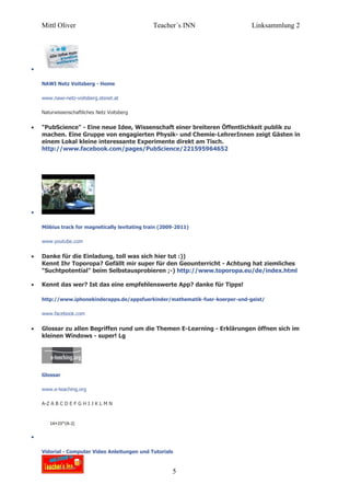 Mittl Oliver                               Teacher´s INN                   Linksammlung 2




•

    NAWI Netz Voitsberg - Home

    www.nawi-netz-voitsberg.stsnet.at

    Naturwissenschaftliches Netz Voitsberg


•   "PubScience" - Eine neue Idee, Wissenschaft einer breiteren Öffentlichkeit publik zu
    machen. Eine Gruppe von engagierten Physik- und Chemie-LehrerInnen zeigt Gästen in
    einem Lokal kleine interessante Experimente direkt am Tisch.
    http://www.facebook.com/pages/PubScience/221595964652




•

    Möbius track for magnetically levitating train (2009-2011)

    www.youtube.com


•   Danke für die Einladung, toll was sich hier tut :))
    Kennt Ihr Toporopa? Gefällt mir super für den Geounterricht - Achtung hat ziemliches
    "Suchtpotential" beim Selbstausprobieren ;-) http://www.toporopa.eu/de/index.html

•   Kennt das wer? Ist das eine empfehlenswerte App? danke für Tipps!

    http://www.iphonekinderapps.de/appsfuerkinder/mathematik-fuer-koerper-und-geist/

    www.facebook.com


•   Glossar zu allen Begriffen rund um die Themen E-Learning - Erklärungen öffnen sich im
    kleinen Windows - super! Lg




    Glossar

    www.e-teaching.org

    A-Z A B C D E F G H I J K L M N




•

    Vidorial - Computer Video Anleitungen und Tutorials



                                                       5
 