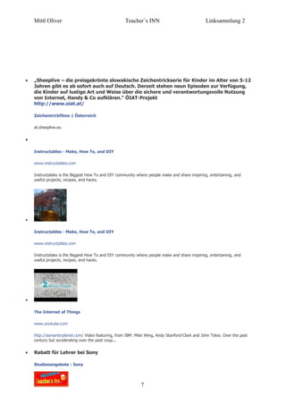 Mittl Oliver                                    Teacher´s INN                              Linksammlung 2




•   „Sheeplive – die preisgekrönte slowakische Zeichentrickserie für Kinder im Alter von 5-12
    Jahren gibt es ab sofort auch auf Deutsch. Derzeit stehen neun Episoden zur Verfügung,
    die Kinder auf lustige Art und Weise über die sichere und verantwortungsvolle Nutzung
    von Internet, Handy & Co aufklären.“ ÖIAT-Projekt
    http://www.oiat.at/

    Zeichentrickfilme | Österreich

    at.sheeplive.eu


•

    Instructables - Make, How To, and DIY

    www.instructables.com

    Instructables is the Biggest How To and DIY community where people make and share inspiring, entertaining, and
    useful projects, recipes, and hacks.




•

    Instructables - Make, How To, and DIY

    www.instructables.com

    Instructables is the Biggest How To and DIY community where people make and share inspiring, entertaining, and
    useful projects, recipes, and hacks.




•

    The Internet of Things

    www.youtube.com

    http://asmarterplanet.com/ Video featuring, from IBM: Mike Wing, Andy Stanford-Clark and John Tolva. Over the past
    century but accelerating over the past coup...


•   Rabatt für Lehrer bei Sony

    Studienangebote : Sony




                                                             7
 