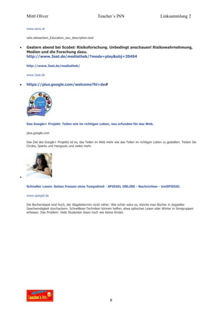 Mittl Oliver                                     Teacher´s INN                               Linksammlung 2

    www.sony.at

    odw.sitesection_Education_seo_description.text


•   Gestern abend bei Scobel: Risikoforschung. Unbedingt anschauen! Risikowahrnehmung,
    Medien und die Forschung dazu.
    http://www.3sat.de/mediathek/?mode=play&obj=20494

    http://www.3sat.de/mediathek/

    www.3sat.de


•   https://plus.google.com/welcome?hl=de#




    Das Google+ Projekt: Teilen wie im richtigen Leben, neu erfunden für das Web.

    plus.google.com

    Das Ziel des Google+ Projekts ist es, das Teilen im Web mehr wie das Teilen im richtigen Leben zu gestalten. Testen Sie
    Circles, Sparks und Hangouts und vieles mehr.




•

    Schneller Lesen: Seiten fressen ohne Tempolimit - SPIEGEL ONLINE - Nachrichten - UniSPIEGEL

    www.spiegel.de

    Die Bücherstapel sind hoch, der Abgabetermin rückt näher: Wie schön wäre es, könnte man Bücher in doppelter
    Geschwindigkeit durchackern. Schnelllese-Techniken können helfen, etwa optisches Lesen oder Wörter in Sinngruppen
    erfassen. Das Problem: Viele Studenten lesen noch wie kleine Kinder.




                                                              8
 