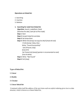 Operations on linked list:

       1. Searching
       2. Insertion
       3. Deletion

       1. Searching for node from linked list
          Algorithm: Search_node(Start, Data)
          [Searches for data, start ptr to first node]
          Step 1: Start
          Step 2: Accept linked list and data
          Step 3: Set temp=Start
          Step 4: While link [temp] not equal to Null [check till end]
                   If info [temp] =Data, then
                 Write: “Found Successfully”
                    Exit [if found, stop]
                 [End of if]
                  Set Temp=Link [tamp] [pointer is incremented to next]
                  [End of while]
          Step 5: Write: “Not Found”
          Step 6: Exit [stop]




Types of linked list:

1. Linear

2. Doubly

3. Circular

1. Linear linked list

 Contained within itself the address of the next items such an explicit ordering gives rise to a data
structure, which is known as a linear linked list.
 