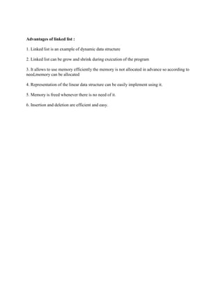Advantages of linked list :

1. Linked list is an example of dynamic data structure

2. Linked list can be grow and shrink during execution of the program

3. It allows to use memory efficiently the memory is not allocated in advance so according to
need,memory can be allocated

4. Representation of the linear data structure can be easily implement using it.

5. Memory is freed whenever there is no need of it.

6. Insertion and deletion are efficient and easy.
 