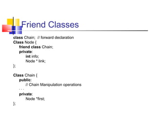 Friend Classes
class Chain; // forward declaration
Class Node {
friend class Chain;
private:
int info;
Node * link;
};
Class Chain {
public:
// Chain Manipulation operations
· · ·
private:
Node *first;
};
 