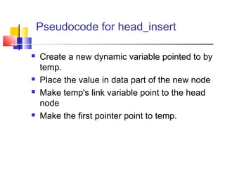 Pseudocode for head_insert
 Create a new dynamic variable pointed to by
temp.
 Place the value in data part of the new node
 Make temp's link variable point to the head
node
 Make the first pointer point to temp.
 