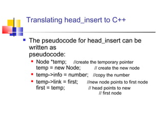 Translating head_insert to C++
 The pseudocode for head_insert can be
written as
pseudocode:
 Node *temp; //create the temporary pointer
temp = new Node; // create the new node
 temp->info = number; //copy the number
 temp->link = first; //new node points to first node
first = temp; // head points to new
// first node
 
