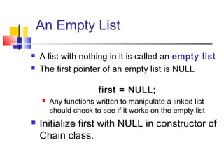 An Empty List
 A list with nothing in it is called an empty list
 The first pointer of an empty list is NULL
first = NULL;
 Any functions written to manipulate a linked list
should check to see if it works on the empty list
 Initialize first with NULL in constructor of
Chain class.
 