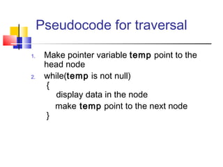 Pseudocode for traversal
1. Make pointer variable temp point to the
head node
2. while(temp is not null)
{
display data in the node
make temp point to the next node
}
 