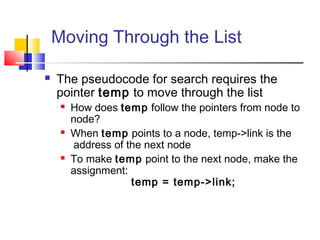 Moving Through the List
 The pseudocode for search requires the
pointer temp to move through the list
 How does temp follow the pointers from node to
node?
 When temp points to a node, temp->link is the
address of the next node
 To make temp point to the next node, make the
assignment:
temp = temp->link;
 