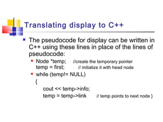Translating display to C++
 The pseudocode for display can be written in
C++ using these lines in place of the lines of
pseudocode:
 Node *temp; //create the temporary pointer
temp = first; // initialize it with head node
 while (temp!= NULL)
{
cout << temp->info;
temp = temp->link // temp points to next node }
 