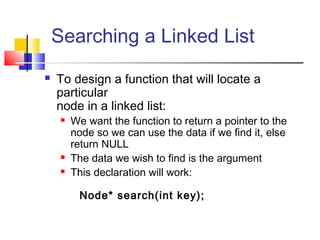 Searching a Linked List
 To design a function that will locate a
particular
node in a linked list:
 We want the function to return a pointer to the
node so we can use the data if we find it, else
return NULL
 The data we wish to find is the argument
 This declaration will work:
Node* search(int key);
 