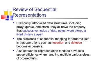 Review of Sequential
Representations
 Previously introduced data structures, including
array, queue, and stack, they all have the property
that successive nodes of data object were stored a
fixed distance apart.
 The drawback of sequential mapping for ordered lists
is that operations such as insertion and deletion
become expensive.
 Also sequential representation tends to have less
space efficiency when handling multiple various sizes
of ordered lists.
 