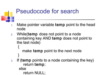 Pseudocode for search
1. Make pointer variable temp point to the head
node
2. While(temp does not point to a node
containing key AND temp does not point to
the last node)
{
make temp point to the next node
}
3. If (temp points to a node containing the key)
return temp;
else
return NULL;
 