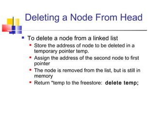 Deleting a Node From Head
 To delete a node from a linked list
 Store the address of node to be deleted in a
temporary pointer temp.
 Assign the address of the second node to first
pointer
 The node is removed from the list, but is still in
memory
 Return *temp to the freestore: delete temp;
 
