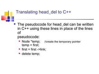 Translating head_del to C++
 The pseudocode for head_del can be written
in C++ using these lines in place of the lines
of
pseudocode:
 Node *temp; //create the temporary pointer
temp = first;
 first = first ->link;
 delete temp;
 