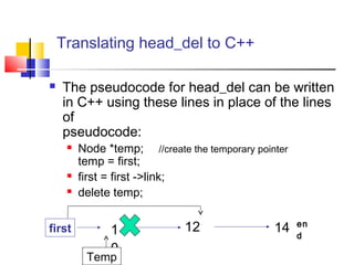 Translating head_del to C++
 The pseudocode for head_del can be written
in C++ using these lines in place of the lines
of
pseudocode:
 Node *temp; //create the temporary pointer
temp = first;
 first = first ->link;
 delete temp;
1
0
12 14 en
d
first
Temp
 