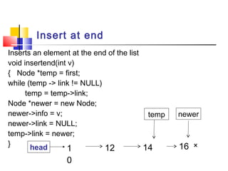 Insert at end
Inserts an element at the end of the list
void insertend(int v)
{ Node *temp = first;
while (temp -> link != NULL)
temp = temp->link;
Node *newer = new Node;
newer->info = v;
newer->link = NULL;
temp->link = newer;
}
1
0
12 14 ×head
newer
16 ×
temp
 