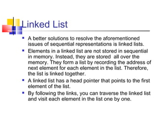 Linked List
 A better solutions to resolve the aforementioned
issues of sequential representations is linked lists.
 Elements in a linked list are not stored in sequential
in memory. Instead, they are stored all over the
memory. They form a list by recording the address of
next element for each element in the list. Therefore,
the list is linked together.
 A linked list has a head pointer that points to the first
element of the list.
 By following the links, you can traverse the linked list
and visit each element in the list one by one.
 