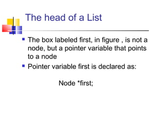 The head of a List
 The box labeled first, in figure , is not a
node, but a pointer variable that points
to a node
 Pointer variable first is declared as:
Node *first;
 