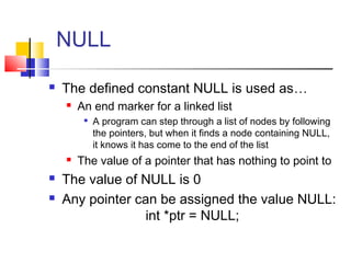 NULL
 The defined constant NULL is used as…
 An end marker for a linked list

A program can step through a list of nodes by following
the pointers, but when it finds a node containing NULL,
it knows it has come to the end of the list
 The value of a pointer that has nothing to point to
 The value of NULL is 0
 Any pointer can be assigned the value NULL:
int *ptr = NULL;
 