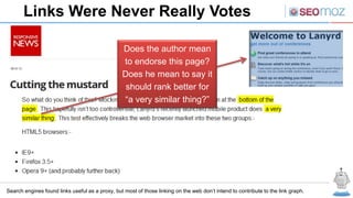 Links Were Never Really Votes

                                                 Does the author mean
                                                 to endorse this page?
                                                 Does he mean to say it
                                                  should rank better for
                                                 “a very similar thing?”




Search engines found links useful as a proxy, but most of those linking on the web don’t intend to contribute to the link graph.
 