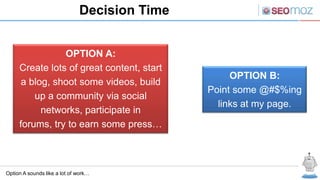 Decision Time


                OPTION A:
     Create lots of great content, start
                                                   OPTION B:
      a blog, shoot some videos, build
                                              Point some @#$%ing
         up a community via social
                                                links at my page.
           networks, participate in
     forums, try to earn some press…



Option A sounds like a lot of work…
 