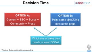 Decision Time


             OPTION A:                                             OPTION B:
       Content + SEO + Social +                               Point some @#$%ing
         Community + Press                                      links at the page.




                                             Which one of these truly
                                             results in lower COCA?

This time, Option A looks a lot more appealing.
 