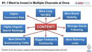 #1: I Want to Invest in Multiple Channels at Once

                                               More Long
      Higher                                                                    More Brand
                                                Tail SEO
  Conversion Rate                                                                Visibility


  Higher Organic                            CONTENT!                               Stronger Social
 Search Rankings                                                                      Following


     More Direct &                        Bigger Fanbase &                        More Referring
   Bookmarking Traffic                       Community                                Links

Content, by its very nature, creates multi-channel marketing opportunities and wins.
 