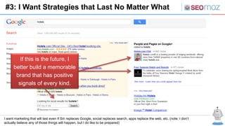 #3: I Want Strategies that Last No Matter What




         If this is the future, I
      better build a memorable
       brand that has positive
        signals of every kind.




I want marketing that will last even if Siri replaces Google, social replaces search, apps replace the web, etc. (note: I don’t
actually believe any of those things will happen, but I do like to be prepared)
 