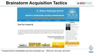 Brainstorm Acquisition Tactics




Travelpod built an embeddable quiz that universities use… What can I do to get .edu links?
 