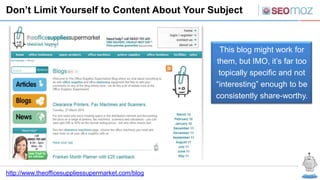 Don’t Limit Yourself to Content About Your Subject



                                                    This blog might work for
                                                   them, but IMO, it’s far too
                                                    topically specific and not
                                                   “interesting” enough to be
                                                   consistently share-worthy.




http://www.theofficesuppliessupermarket.com/blog
 