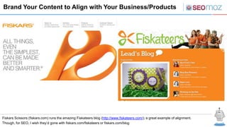 Brand Your Content to Align with Your Business/Products




Fiskars Scissors (fiskars.com) runs the amazing Fiskateers blog (http://www.fiskateers.com/); a great example of alignment.
Though, for SEO, I wish they’d gone with fiskars.com/fiskateers or fiskars.com/blog
 