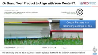Or Brand Your Product to Align with Your Content?




                                                                                 Coudal Partners is a
                                                                              fascinating example of this.




This is basically what we did at SEOmoz – created a product that fit with the content + audience we’d built
 