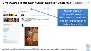 Give Awards to the Best “Street-Spotted” Costumes

                                                                                          You can set up an
                                                                                        alert/search, watch for
                                                                                      these, tweet to the winners
                                                                                       and ask for permission to
                                                                                         feature their photos.




https://twitter.com/#!/search/realtime/costume%20twitpic – you can use a few modified versions of this query, too
 