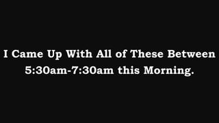 I Came Up With All of These Between
    5:30am-7:30am this Morning.
 