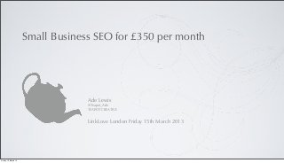 Small Business SEO for £350 per month




                                   Ade Lewis
                                   @Teapot_Ade
                                   TEAPOT CREATIVE


                                   LinkLove London Friday 15th March 2013




Friday, 15 March 13
 
