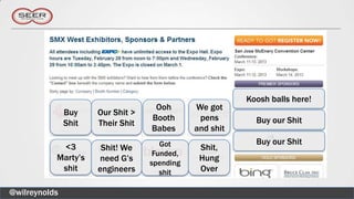 Koosh balls here!
                                    Ooh       We got
               Buy    Our Shit >
                                   Booth       pens        Buy our Shit
               Shit   Their Shit
                                   Babes      and shit
                                      Got                  Buy our Shit
            <3         Shit! We                Shit,
                                    Funded,
           Marty’s    need G’s                 Hung
                                   spending
            shit      engineers       shit     Over

@wilreynolds
 