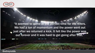 “It seemed to come at the perfect time for the 49ers.
           We had a ton of momentum and the power went out
          just after we returned a kick. It felt like the power was
             out forever and it was hard to get going after that.”




@wilreynolds
 