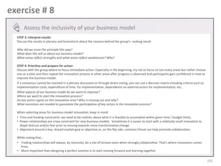 exercise # 8
Assess the inclusivity of your business model
STEP 3: Interpret results
Discuss the results in plenary and brainstorm about the reasons behind the group’s ranking result.
Why did we score the principle this way?
What does this tell us about our business model?
What areas reflect strengths and what areas reflect weaknesses? Why?
STEP 4: Prioritize and prepare for action
Discuss with the group where to focus immediate action. Especially in the beginning, try not to focus on too many areas but rather choose
one as a pilot and then repeat the innovation process in other areas after progress is observed and participants gain confidence in how to
improve the business model.
If a consensus cannot be reached in a plenary discussion or through direct voting, you can use a decision matrix including criteria such as:
implementation costs, expenditure of time for implementation, dependence on external actors for implementation, etc..
What aspects of our business model do we want to improve?
Where we want to start the innovation process?
Do key actors agree on this innovation area? Who is missing out and why?
What incentives are needed to guarantee the participation of key actors in the innovation process?
When selecting areas for business model innovation, keep in mind:
• Time and funding constraints: we need to be realistic about what it is feasible to accomplish within given time / budget limits.
• Power relationships are a key constraint for new business models. Sometimes it is easier to start with a relatively small innovation to
dispel distrust and/or fear prior to moving towards more transformative change.
• Alignment around a key, shared market goal or objective or, on the flip side, common threat can help promote collaboration.
While noting that…
• Trading relationships will always, by necessity, be a site of tension even when strongly collaborative. That’s where innovation comes
from.
• More important than designing a perfect solution is to start moving forward and learning together.

101

 