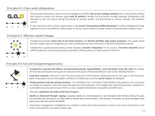 Principle # 1: Chain-wide collaboration
The principal mechanism is direct travel by Intelligentsia staff for face to face strategy meetings two or three months before
the harvest to outline the business goals with all partners. Besides the pre-harvest strategy meeting, Intelligentsia staff
attempts to also visit source during the harvest to monitor quality, and post-harvest to review, evaluate and celebrate
success
0

1

2

3

A new mechanism that is being implemented is the annual "Extraordinary Coffee Workshop” in which Intelligentsia brings
together farmers from different coffee origins to discuss issues related to quality, market trends and other relevant issues.

Principle # 2: Effective market linkages
Intelligentsia provides direct links to the final customer and directly identifies high quality producers. The quality based
business model requires Intelligentsia to make considerable up front investment to identify marketable products
Intelligentsia's quality based business model requires consumer integration for its success. Consumer education about
coffee production and sourcing processes and about coffee quality has a high priority for the firm.
0

1

2

3

Principle # 3: Fair and transparent governance
Transparency contract that defines and documents pricing, responsibilities, costs and profit across the chain of custody.
All the trade participants must agree to transparent disclosure of financial deliveries back to the individual farmers
Long term contracts: Contracts in the first and second year of the business relationship are for one year. In the third year,
given measurable success and tangible confidence, multiple year contracts (up to 3 years) are designed.

0

1

2

3

Pricing premium and clear pricing structure: The verifiable price in the Direct Trade Model to the grower or the local coop,
not simply the exporter, must be at least 25% above the Fairtrade price. The Intelligentsia Tiered Pricing System establishes a
sustainable base price and ensures there is a clear, tangible link between cup quality and coffee value.
The entire payments are made at the time of export.
Quality is measured through cupping. Cupping results are communicated to and discussed with farmers during the post
harvest field visits. Producers are often able to double their income within a few harvests. A number of actual examples show
base prices that have grown threefold.
Information management: Intelligentsia has created a system that allows producers access to the same information as the
millers and exporters (see www.cropster.org)

110

 