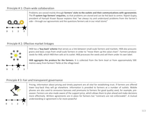 Principle # 1: Chain-wide collaboration
Problems are voiced mainly through farmers’ visits to the outlets and their communications with agronomists.
The IT system logs farmers’ enquiries, so that problems are stored and can be fed back to centre. Rajesh Gupta,
president of Hariyali Kisaan Bazaar explains that “we always try and understand problems from the farmer’s
side – through our agronomists and the questions farmers ask in our retail stores”

0

1

2

3

Principle # 2: Effective market linkages
HKB has a ‘buy-back’ scheme that serves as a link between small-scale farmers and markets. HKB also procures
grains and basic crops from small-scale farmers in order to “move them up the value chain”. Farmers produce
seeds for HKB, which HKB then sells at its outlet. HKB processes the seeds and sell them under its own label.
HKB aggregate the produce for the farmers. It is collected from the farm level or from approximately 500
metres away from farmers’ fields at the village level.
0

1

2

3

Principle # 3: Fair and transparent governance
Pricing, information about pricing and timely payment are all vital for establishing trust. If farmers are offered
lower buy-back they will go elsewhere. Information is provided to farmers at a number of outlets. Mobile
phones are also used to announce bonuses and premiums to farmers for good quality seed, for example, preseason. Farmers are also made aware of the support price, which allows them to plan ahead and make decisions
more effectively. Written agreements are in place for farmers but “contracts are not enforceable”. A mutual
understanding or agreement is far more powerful
0

1

2

3

113

 