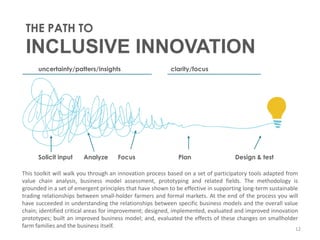 THE PATH TO

INCLUSIVE INNOVATION
uncertainty/patters/insights

Solicit input

Analyze

Focus

clarity/focus

Plan

Design & test

This toolkit will walk you through an innovation process based on a set of participatory tools adapted from
value chain analysis, business model assessment, prototyping and related fields. The methodology is
grounded in a set of emergent principles that have shown to be effective in supporting long-term sustainable
trading relationships between small-holder farmers and formal markets. At the end of the process you will
have succeeded in understanding the relationships between specific business models and the overall value
chain; identified critical areas for improvement; designed, implemented, evaluated and improved innovation
prototypes; built an improved business model; and, evaluated the effects of these changes on smallholder
farm families and the business itself.
12

 