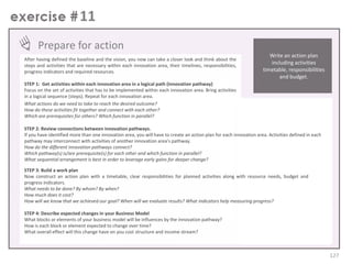 11
Prepare for action
After having defined the baseline and the vision, you now can take a closer look and think about the
steps and activities that are necessary within each innovation area, their timelines, responsibilities,
progress indicators and required resources.

Write an action plan
including activities
timetable, responsibilities
and budget.

STEP 1: Get activities within each innovation area in a logical path (innovation pathway)
Focus on the set of activities that has to be implemented within each innovation area. Bring activities
in a logical sequence (steps). Repeat for each innovation area.
What actions do we need to take to reach the desired outcome?
How do these activities fit together and connect with each other?
Which are prerequisites for others? Which function in parallel?
STEP 2: Review connections between innovation pathways.
If you have identified more than one innovation area, you will have to create an action plan for each innovation area. Activities defined in each
pathway may interconnect with activities of another innovation area’s pathway.
How do the different innovation pathways connect?
Which pathway(s) is/are prerequisite(s) for each other and which function in parallel?
What sequential arrangement is best in order to leverage early gains for deeper change?
STEP 3: Build a work plan
Now construct an action plan with a timetable, clear responsibilities for planned activities along with resource needs, budget and
progress indicators.
What needs to be done? By whom? By when?
How much does it cost?
How will we know that we achieved our goal? When will we evaluate results? What indicators help measuring progress?
STEP 4: Describe expected changes in your Business Model
What blocks or elements of your business model will be influences by the innovation pathway?
How is each block or element expected to change over time?
What overall effect will this change have on you cost structure and income stream?

127

 
