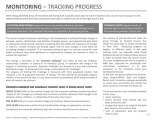 MONITORING – TRACKING PROGRESS
After having identified areas of innovation and having built a specific action plan for each innovation area, we are now moving on to the
implementation phase and need assessment that helps to reveal if we are on the right track or not.
OUTCOME MONITORING measures how an intervention influences behavior,
relationships and activities of the key actors involved in the intervention through a set a
graduated indicators. The collected information is reported in an outcome journal.
The central concept of outcome monitoring is that development is achieved through changes in
behavior, actions, relationships, and activities of people, groups, and organizations with which
an intervention works directly. Outcome monitoring does not belittle the importance of changes
in state (i.e. income increase) but instead argues that for each changes in state there are
correlating changes in behavior. If an innovation pathway’s goal is to increase income for small
holder producers, then what behavioral or organizational changes are required in order to
achieve this objective?
This change is described as the “outcome challenge” and refers to how the behavior,
relationships, activities, or actions of an individual, group, or institution will change if the
program is extremely successful. Outcome challenges are phrased in a way that emphasizes
behavioral change. To bring about this change, is described as the “challenge”.
The progress of meeting this challenge is measured with three graduated markers that
represent a set of graduated indicators of change. The idea behind the graduated progress
markers is that you will be able to trace what has been accomplished, while being reminded of
what still needs to be achieved.

PROGRESS MARKERS ARE GENERALLY FRAMED: WHO, IS DOING WHAT, HOW?
EXPECT TO SEE Refers to the minimal change that the innovation pathway should bring about.
“Expect to see” changes are relatively easy to achieve and often represent initial changes in the
behavior, actions, activities, or relationships of the value chain actors.
LIKE TO SEE Refers to a more complex change and involves a deeper learning experience.
LOVE TO SEE Represents a profound and transformative change in organization, structure
and behavior and should be sufficiently high and can derive directly from the objective.

Source: Outcome mapping - Builind learning and reflection into development programs, Earl, Carden, Smutylo (2001)

FEEDBACK LOOPS: Regular checks of
planned against actual results based on
the innovation pathway’s action plan
The process of plan-do-check-act leads the
group through an iterative process that
allows the action plan to evolve and develop
or hone skills. Measuring progress can
happen on different levels. In the rapid
learning cycle, we especially need timely
feedback during the implementation process
in order to benefit from the lessons learnt.
The most straightforward way to establish a
M&E plan, especially for periodically midintervention evaluations, is to base
evaluation on the innovation action plan
developed previously.
In this plan, the group defined key activities,
steps, responsibilities, dates and budgets.
Revisit each innovation pathway periodically
to assess how successfully this activity has
been carried out and what the results are.

The group assesses each innovation pathway
in four areas:
• results achieved
• lessons learned: what worked well and
what worked less well
• changes that need to be made to the work
plan based on the results to date
• level of satisfaction with the progress
made to date
131

 