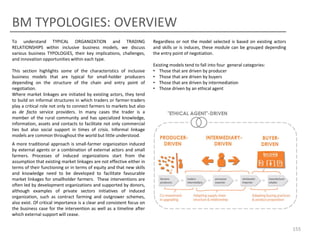 BM TYPOLOGIES: OVERVIEW
Evaluate Typology of Trading Relationships

To understand TYPICAL ORGANIZATION and TRADING
RELATIONSHIPS within inclusive business models, we discuss
various business TYPOLOGIES, their key implications, challenges,
and innovation opportunities within each type.

This section highlights some of the characteristics of inclusive
business models that are typical for small-holder producers
depending on the structure of the chain and entry point of
negotiation.
Where market linkages are initiated by existing actors, they tend
to build on informal structures in which traders or farmer-traders
play a critical role not only to connect farmers to markets but also
as de facto service providers. In many cases the trader is a
member of the rural community and has specialized knowledge,
information, assets and contacts to facilitate not only commercial
ties but also social support in times of crisis. Informal linkage
models are common throughout the world but little understood.

Regardless or not the model selected is based on existing actors
and skills or is induces, these module can be grouped depending
the entry point of negotiation.
Existing models tend to fall into four general categories:
• Those that are driven by producer
• Those that are driven by buyers
• Those that are driven by intermediation
• Those driven by an ethical agent

A more traditional approach is small-farmer organization induced
by external agents or a combination of external actors and small
farmers. Processes of induced organizations start from the
assumption that existing market linkages are not effective either in
terms of their functioning or in terms of equity and that new skills
and knowledge need to be developed to facilitate favourable
market linkages for smallholder farmers. These interventions are
often led by development organizations and supported by donors,
although examples of private sectors initiatives of induced
organization, such as contract farming and outgrower schemes,
also exist. Of critical importance is a clear and consistent focus on
the business case for the intervention as well as a timeline after
which external support will cease.

155

 